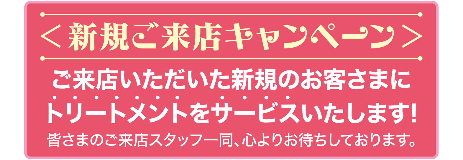 ＜新規ご来店キャンペーン＞
ご来店いただいた新規のお客さまにトリートメントをサービスいたします!