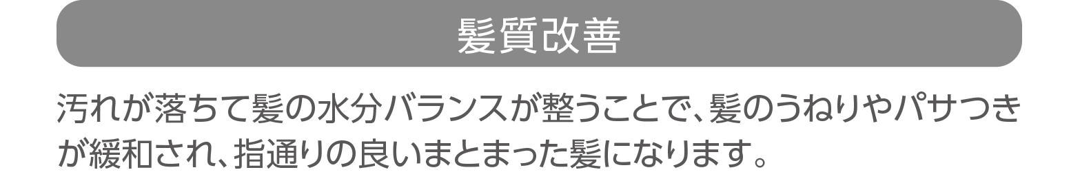 「髪質改善」汚れが落ちて髪の水分バランスが整うことで、髪のうねりやパサつきが緩和され、指通りの良いまとまった髪になります。