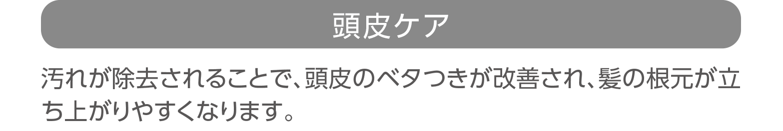 「頭皮ケア」汚れが除去されることで、頭皮のベタつきが改善され、髪の根元が立ち上がりやすくなります。