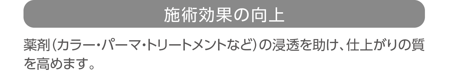 「施術効果の向上」薬剤（カラー・パーマ・トリートメントなど）の浸透を助け、仕上がりの質を高めます。